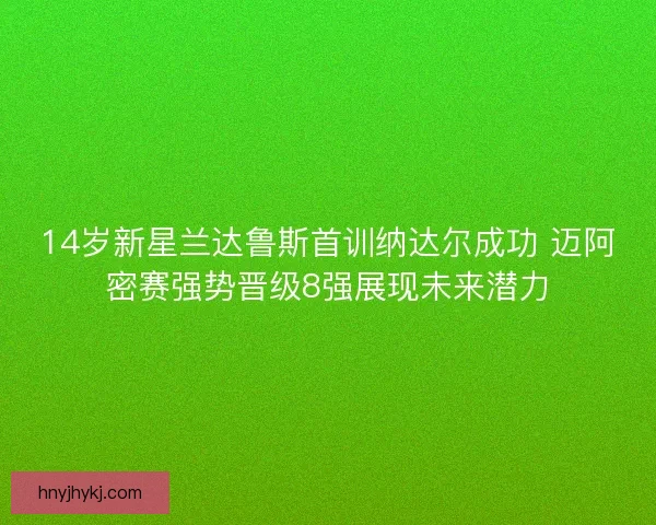 14岁新星兰达鲁斯首训纳达尔成功 迈阿密赛强势晋级8强展现未来潜力