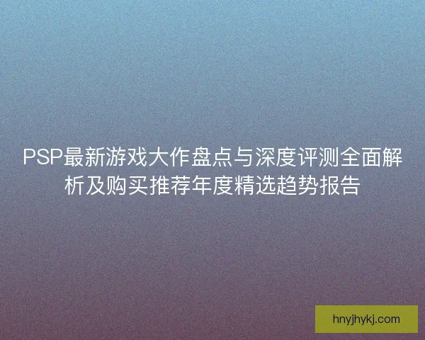 PSP最新游戏大作盘点与深度评测全面解析及购买推荐年度精选趋势报告