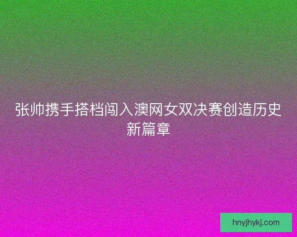 张帅携手搭档闯入澳网女双决赛创造历史新篇章