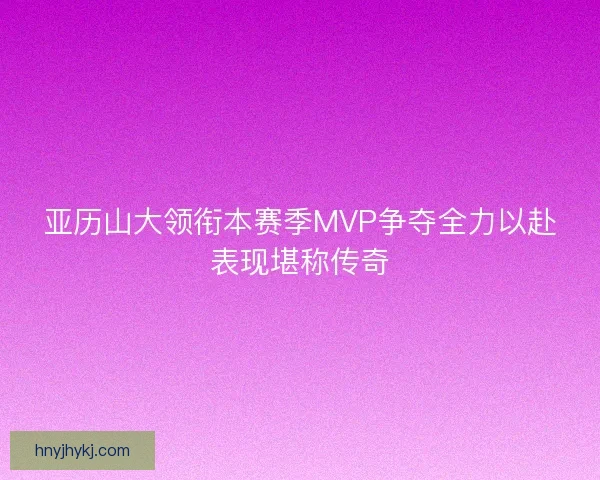 亚历山大领衔本赛季MVP争夺全力以赴表现堪称传奇
