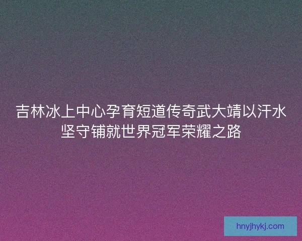 吉林冰上中心孕育短道传奇武大靖以汗水坚守铺就世界冠军荣耀之路